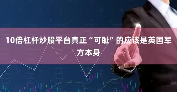 10倍杠杆炒股平台真正“可耻”的应该是英国军方本身