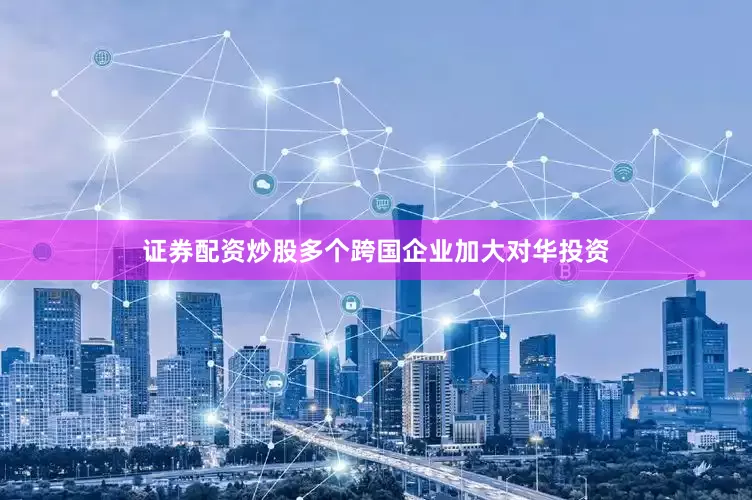 证券配资炒股多个跨国企业加大对华投资