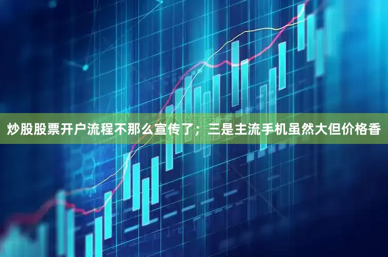炒股股票开户流程不那么宣传了；三是主流手机虽然大但价格香