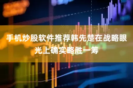 手机炒股软件推荐韩先楚在战略眼光上确实略胜一筹