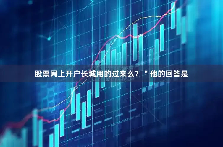 股票网上开户长城用的过来么？＂他的回答是