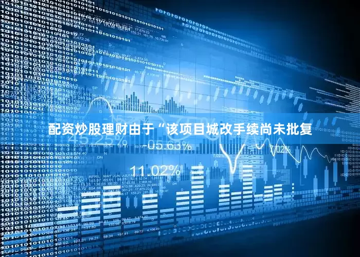 配资炒股理财由于“该项目城改手续尚未批复